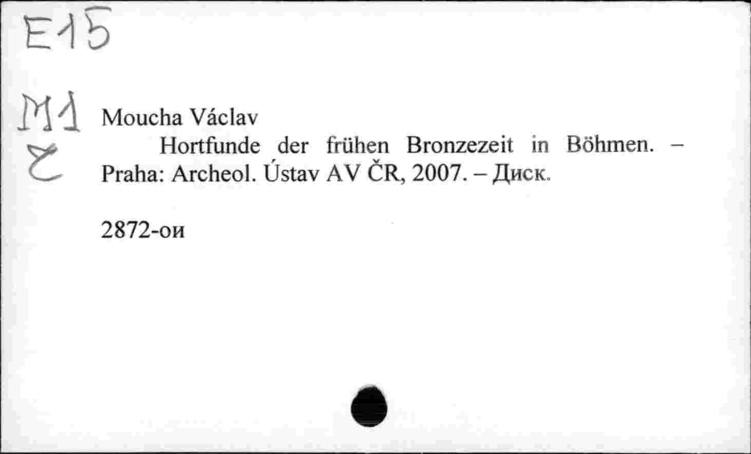 ﻿Edb
Md Г
Moucha Vaclav
Hortfunde der frühen Bronzezeit in Böhmen. Praha: Archeol. Üstav AV ČR, 2007. - Диск.
2872-ои